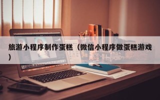 唐山旅游小程序制作蛋糕（微信小程序做蛋糕游戏）